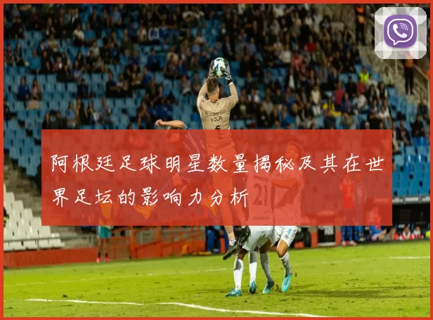 阿根廷足球明星数量揭秘及其在世界足坛的影响力分析