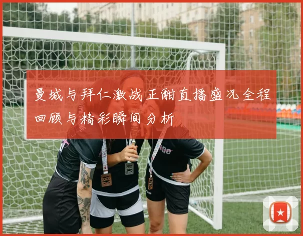 曼城与拜仁激战正酣直播盛况全程回顾与精彩瞬间分析