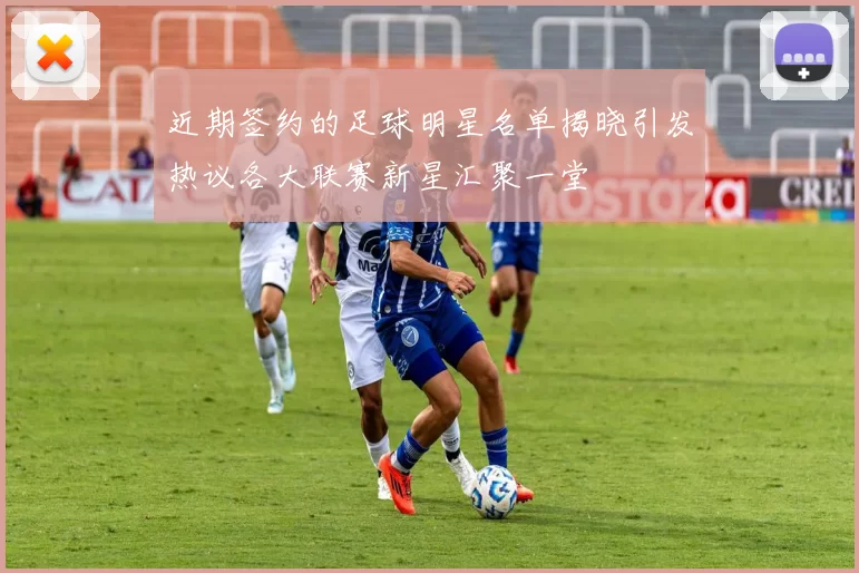 近期签约的足球明星名单揭晓引发热议各大联赛新星汇聚一堂