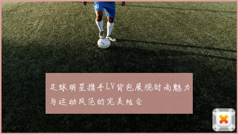 足球明星携手LV背包展现时尚魅力与运动风范的完美结合