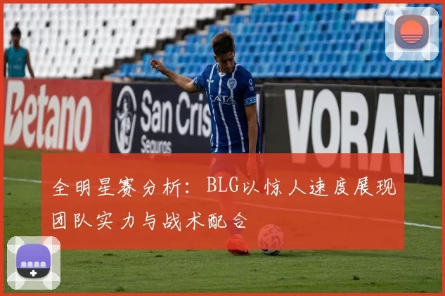 全明星赛分析：BLG以惊人速度展现团队实力与战术配合