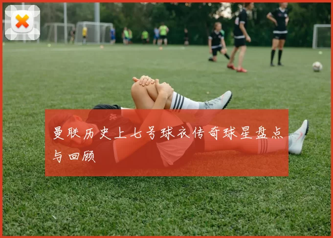 曼联历史上七号球衣传奇球星盘点与回顾