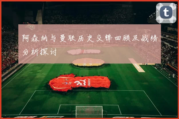 阿森纳与曼联历史交锋回顾及战绩分析探讨