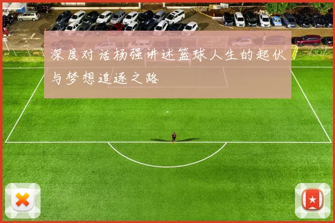 深度对话杨强讲述篮球人生的起伏与梦想追逐之路
