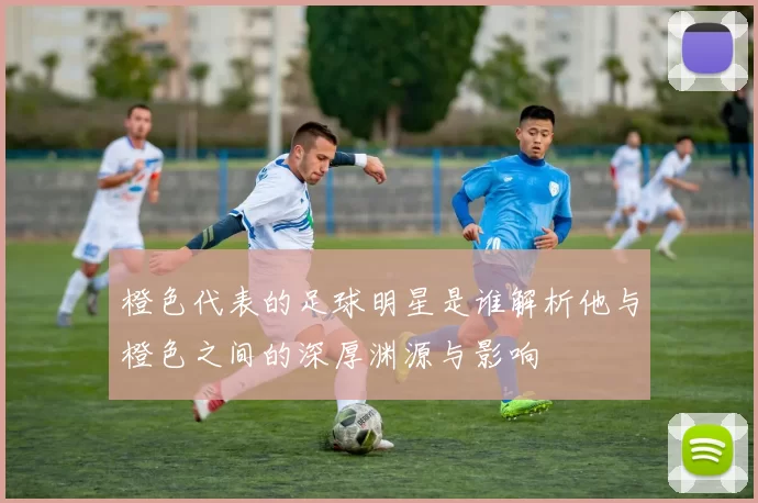 橙色代表的足球明星是谁解析他与橙色之间的深厚渊源与影响