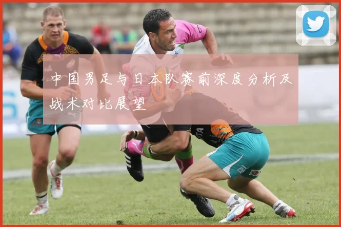 中国男足与日本队赛前深度分析及战术对比展望