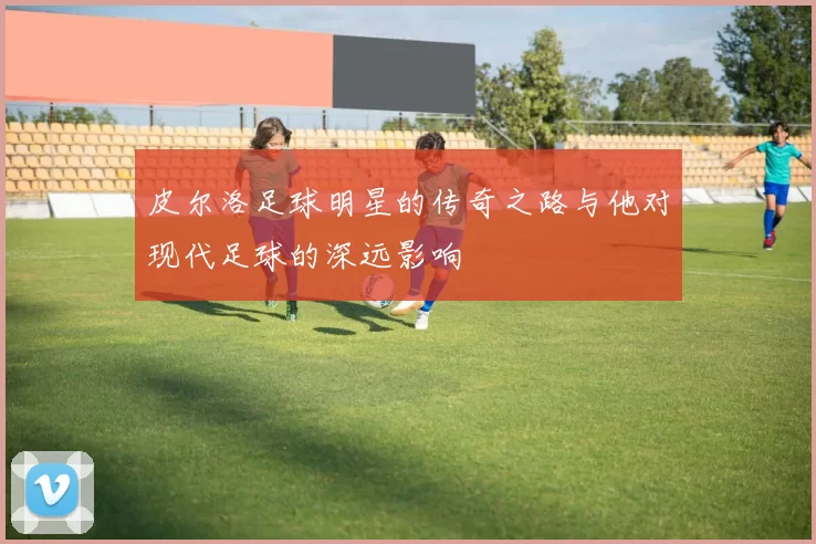 皮尔洛足球明星的传奇之路与他对现代足球的深远影响