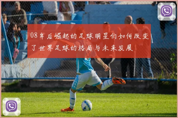 08年后崛起的足球明星们如何改变了世界足球的格局与未来发展