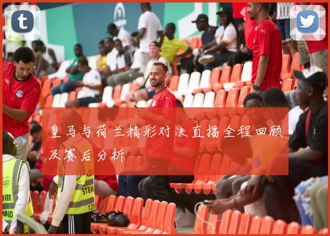 皇马与荷兰精彩对决直播全程回顾及赛后分析