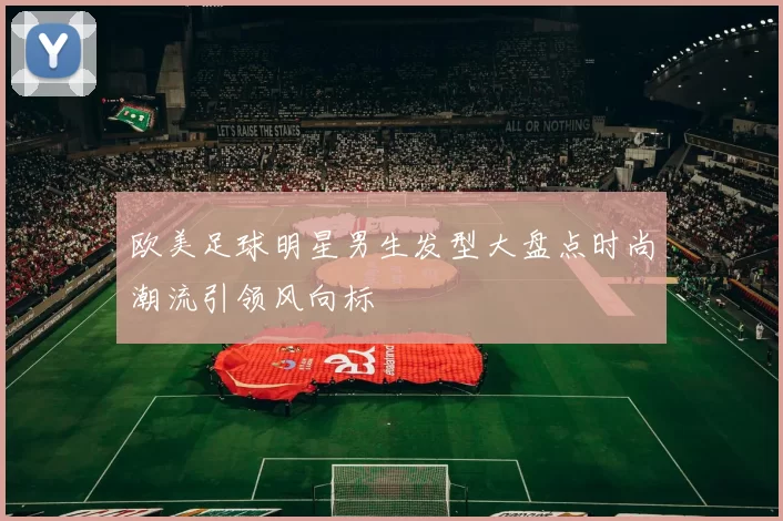 欧美足球明星男生发型大盘点时尚潮流引领风向标