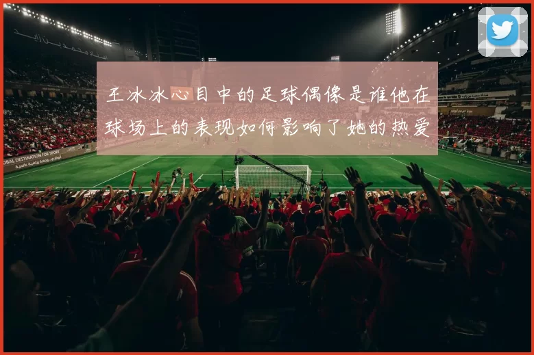 王冰冰心目中的足球偶像是谁他在球场上的表现如何影响了她的热爱