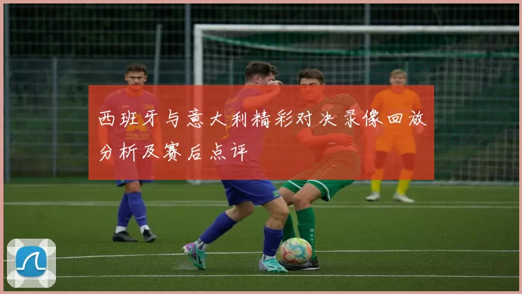 西班牙与意大利精彩对决录像回放分析及赛后点评