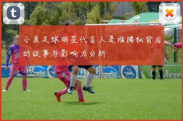 小度足球明星代言人是谁揭秘背后的故事与影响力分析