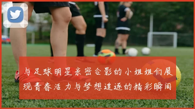 与足球明星亲密合影的小姐姐们展现青春活力与梦想追逐的精彩瞬间
