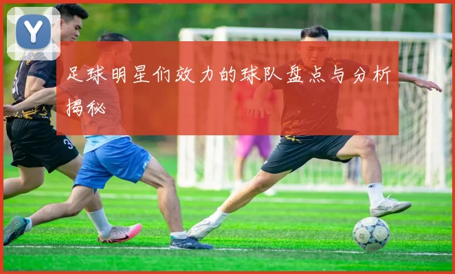 足球明星们效力的球队盘点与分析揭秘