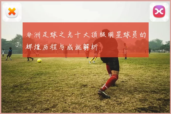 非洲足球之光十大顶级明星球员的辉煌历程与成就解析