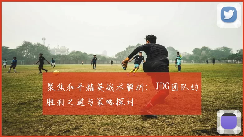 聚焦和平精英战术解析：JDG团队的胜利之道与策略探讨
