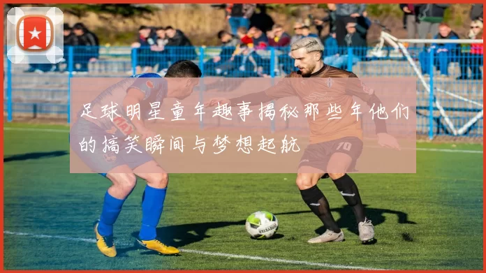 足球明星童年趣事揭秘那些年他们的搞笑瞬间与梦想起航