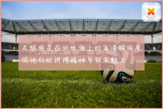 足球明星在训练场上的高清瞬间展现他们的拼搏精神与职业魅力