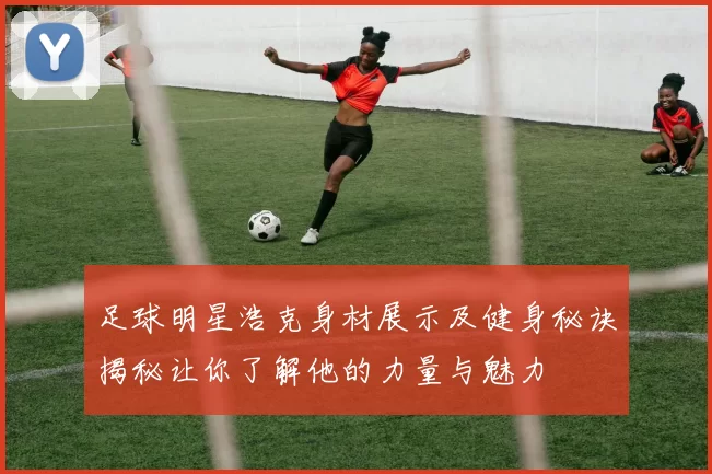 足球明星浩克身材展示及健身秘诀揭秘让你了解他的力量与魅力