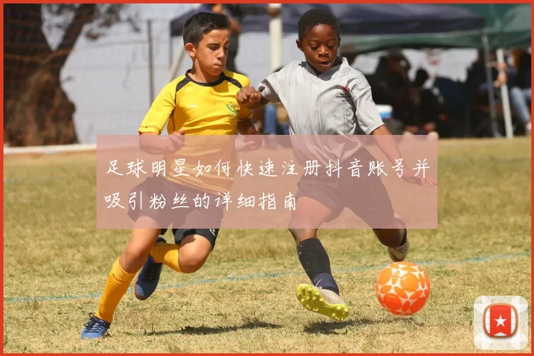足球明星如何快速注册抖音账号并吸引粉丝的详细指南