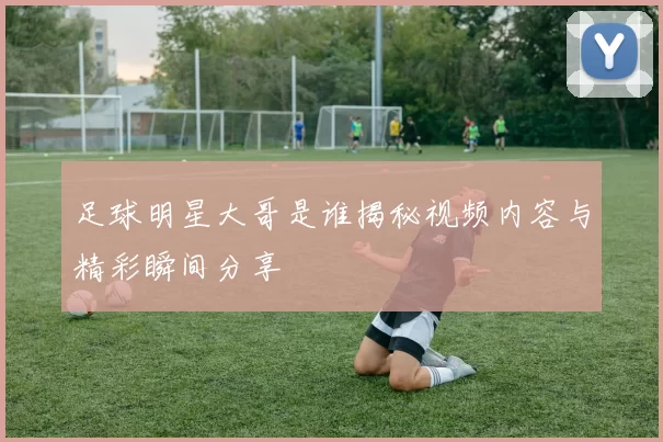 足球明星大哥是谁揭秘视频内容与精彩瞬间分享
