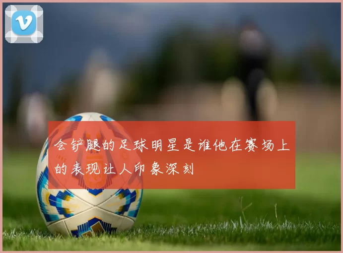 会铲腿的足球明星是谁他在赛场上的表现让人印象深刻