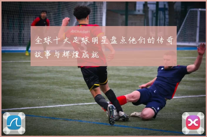 全球十大足球明星盘点他们的传奇故事与辉煌成就