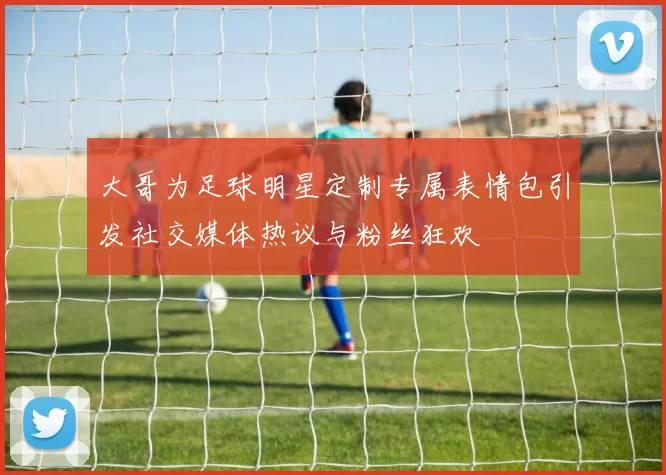 大哥为足球明星定制专属表情包引发社交媒体热议与粉丝狂欢