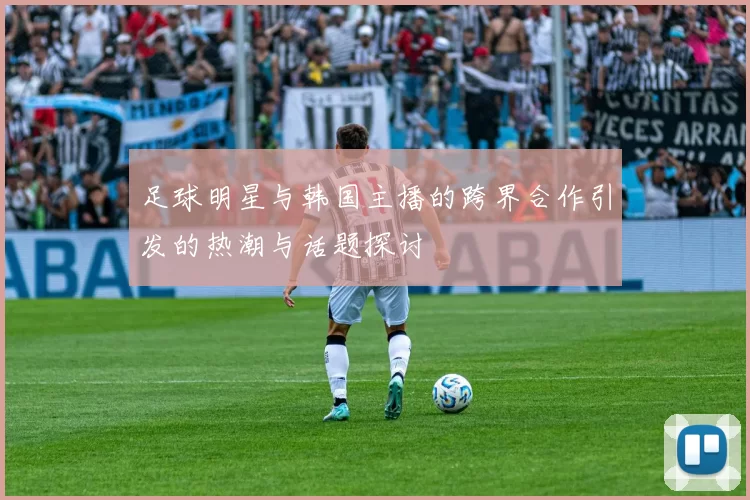 足球明星与韩国主播的跨界合作引发的热潮与话题探讨