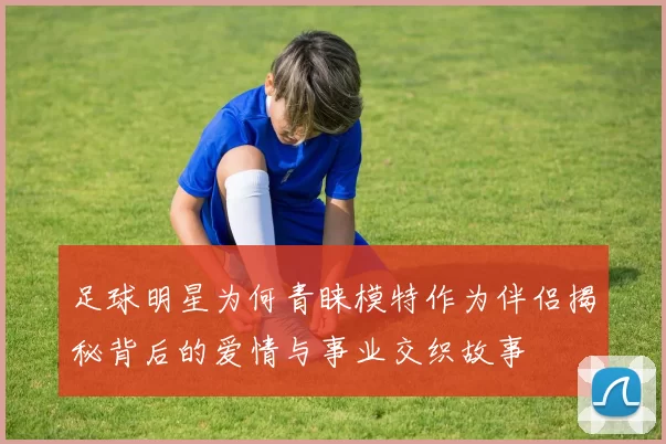 足球明星为何青睐模特作为伴侣揭秘背后的爱情与事业交织故事