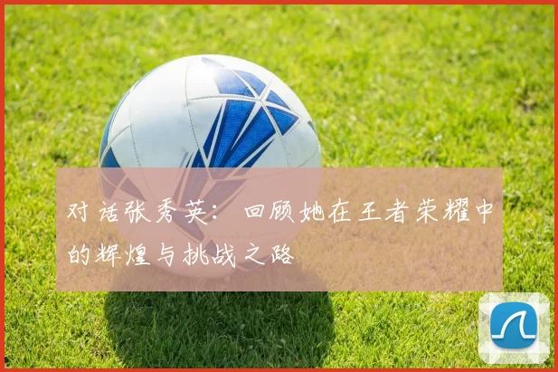 对话张秀英：回顾她在王者荣耀中的辉煌与挑战之路
