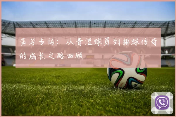 黄芳专访：从青涩球员到排球传奇的成长之路回顾
