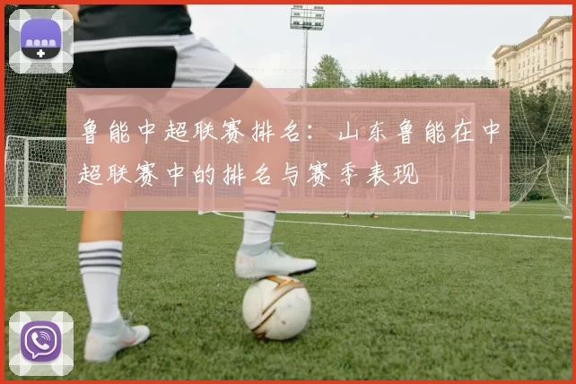 鲁能中超联赛排名：山东鲁能在中超联赛中的排名与赛季表现
