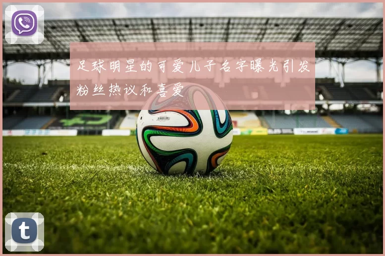 足球明星的可爱儿子名字曝光引发粉丝热议和喜爱