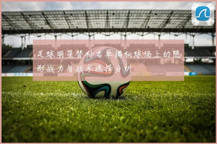 足球明星替补名单揭秘球场上的隐形战力与战术选择分析