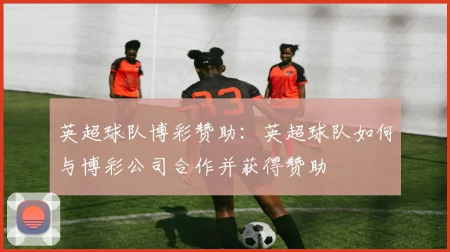 英超球队博彩赞助：英超球队如何与博彩公司合作并获得赞助