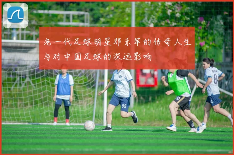 老一代足球明星邓乐军的传奇人生与对中国足球的深远影响