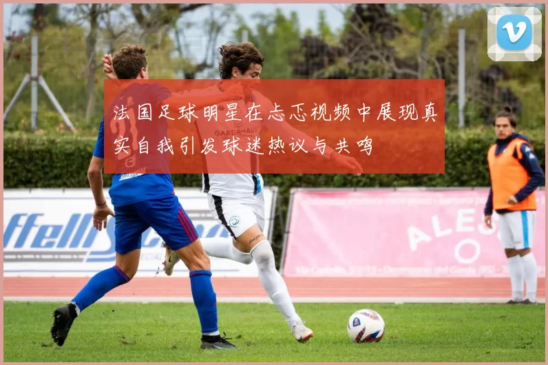 法国足球明星在忐忑视频中展现真实自我引发球迷热议与共鸣