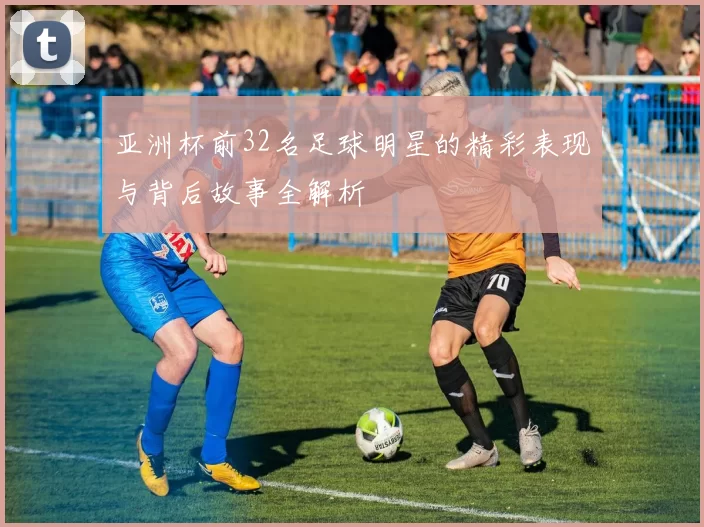 亚洲杯前32名足球明星的精彩表现与背后故事全解析