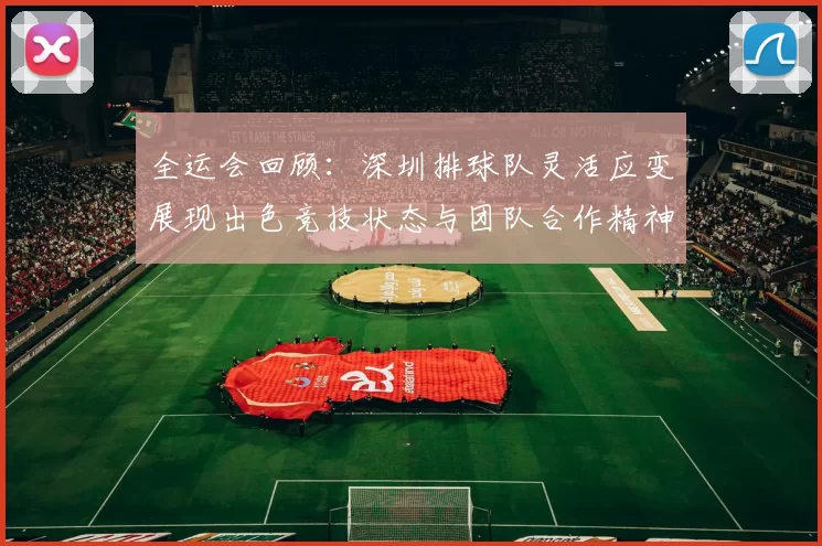 全运会回顾：深圳排球队灵活应变展现出色竞技状态与团队合作精神