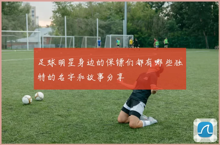 足球明星身边的保镖们都有哪些独特的名字和故事分享