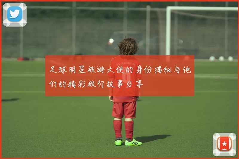 足球明星旅游大使的身份揭秘与他们的精彩旅行故事分享
