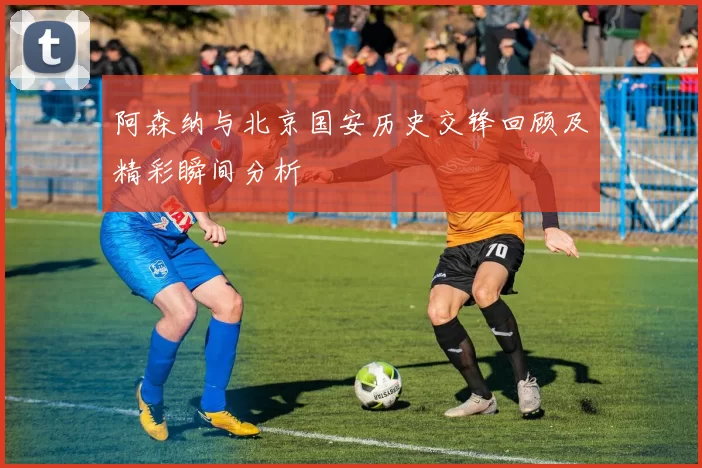 阿森纳与北京国安历史交锋回顾及精彩瞬间分析