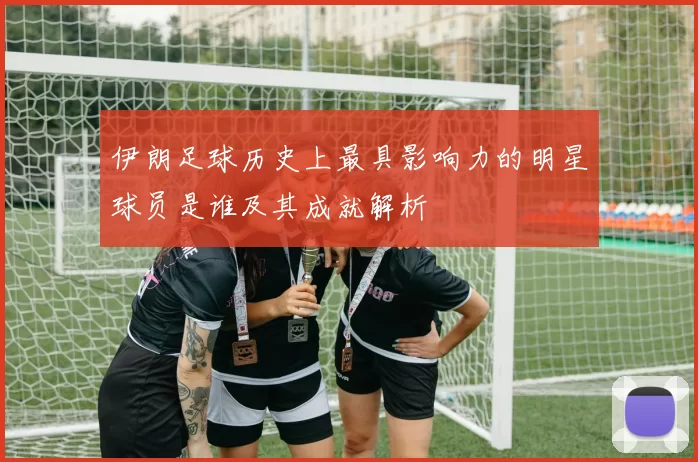 伊朗足球历史上最具影响力的明星球员是谁及其成就解析