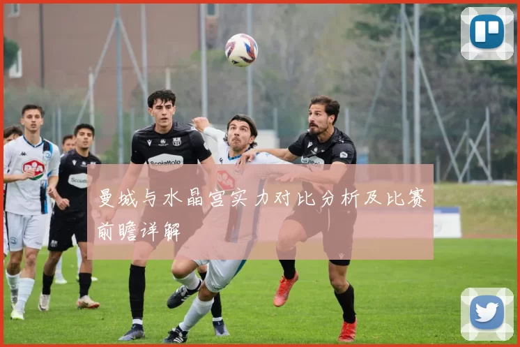 曼城与水晶宫实力对比分析及比赛前瞻详解