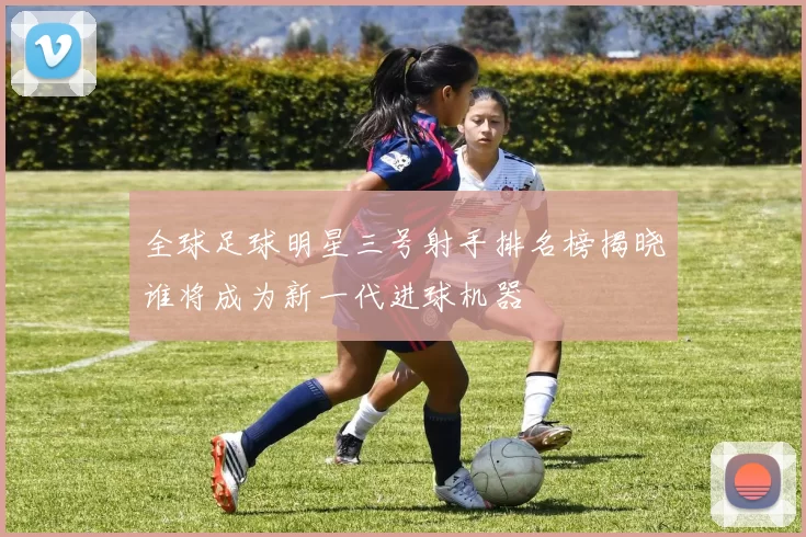全球足球明星三号射手排名榜揭晓谁将成为新一代进球机器