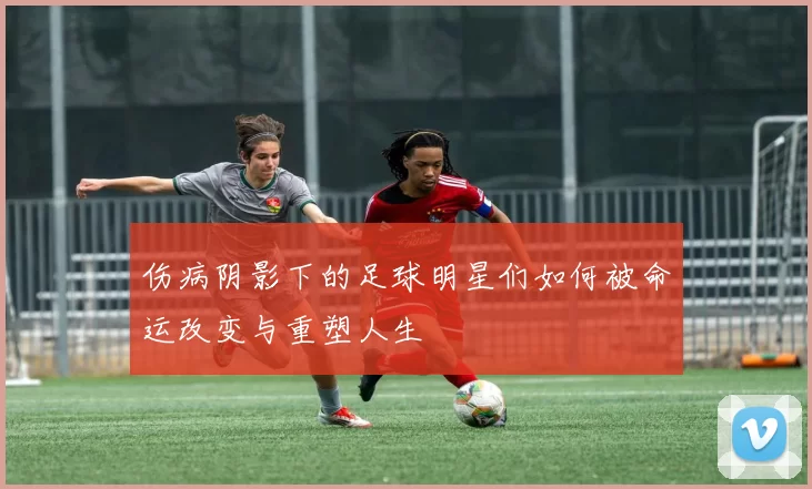 伤病阴影下的足球明星们如何被命运改变与重塑人生
