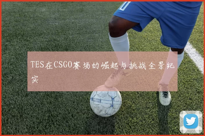TES在CSGO赛场的崛起与挑战全景纪实