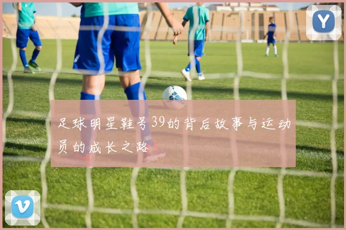 足球明星鞋号39的背后故事与运动员的成长之路